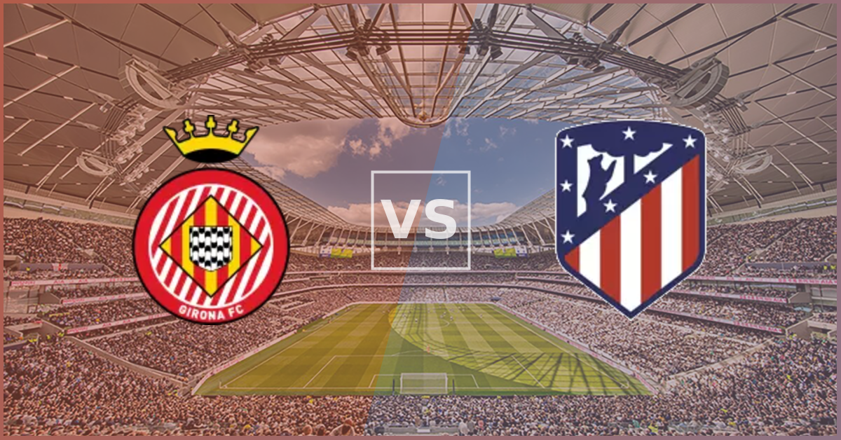 Girona vs Atletico Madrid Prezentare Meci